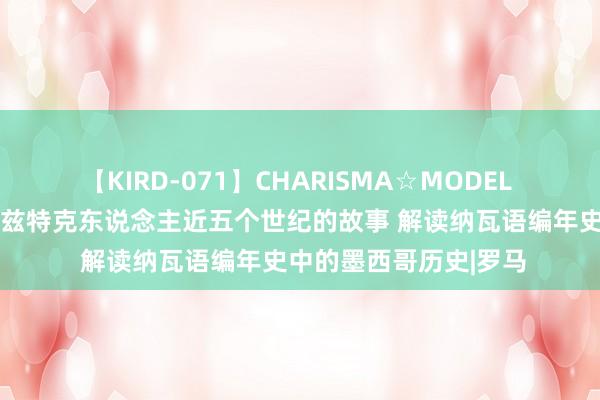 【KIRD-071】CHARISMA☆MODEL 梨々花 赏读｜重述阿兹特克东说念主近五个世纪的故事 解读纳瓦语编年史中的墨西哥历史|罗马