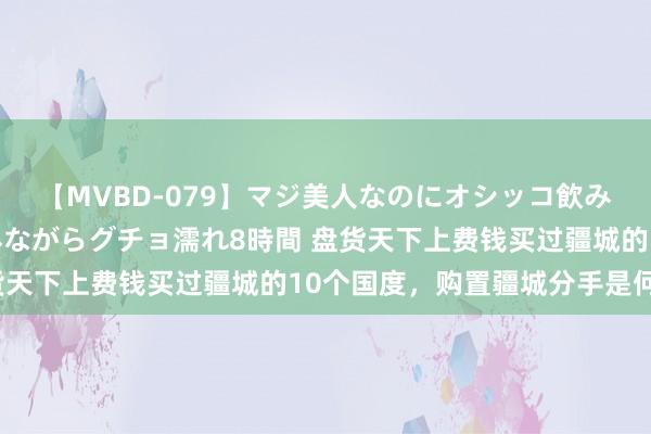 【MVBD-079】マジ美人なのにオシッコ飲みまくり！マゾ飲尿 飲みながらグチョ濡れ8時間 盘货天下上费钱买过疆城的10个国度，购置疆城分手是何处？