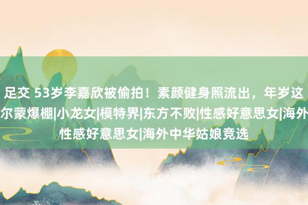 足交 53岁李嘉欣被偷拍！素颜健身照流出，年岁这样大了仍是荷尔蒙爆棚|小龙女|模特界|东方不败|性感好意思女|海外中华姑娘竞选