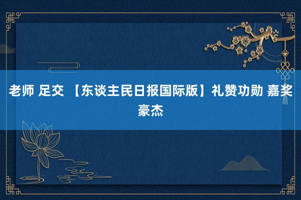老师 足交 【东谈主民日报国际版】礼赞功勋 嘉奖豪杰