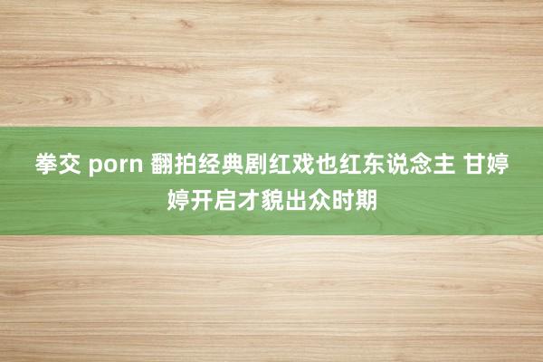 拳交 porn 翻拍经典剧红戏也红东说念主 甘婷婷开启才貌出众时期