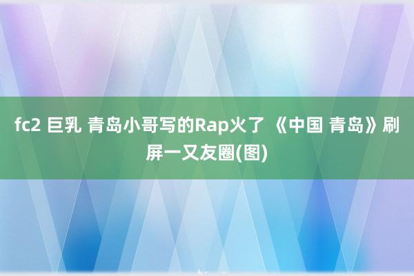 fc2 巨乳 青岛小哥写的Rap火了 《中国 青岛》刷屏一又友圈(图)