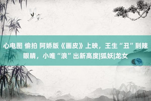 心电图 偷拍 阿娇版《画皮》上映，王生“丑”到辣眼睛，小唯“浪”出新高度|狐妖|龙女