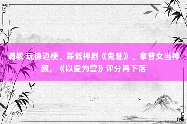 调教 玩擦边梗、踩低神剧《鬼魅》、拿普女当神颜，《以爱为营》评分再下落