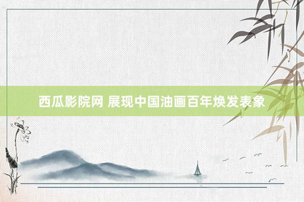 西瓜影院网 展现中国油画百年焕发表象