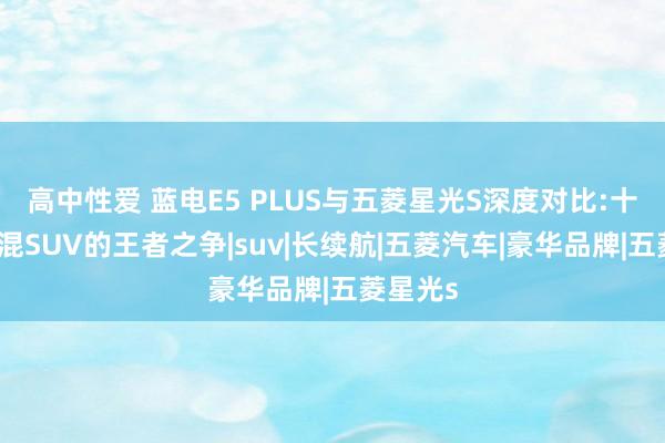 高中性爱 蓝电E5 PLUS与五菱星光S深度对比:十万级插混SUV的王者之争|suv|长续航|五菱汽车|豪华品牌|五菱星光s