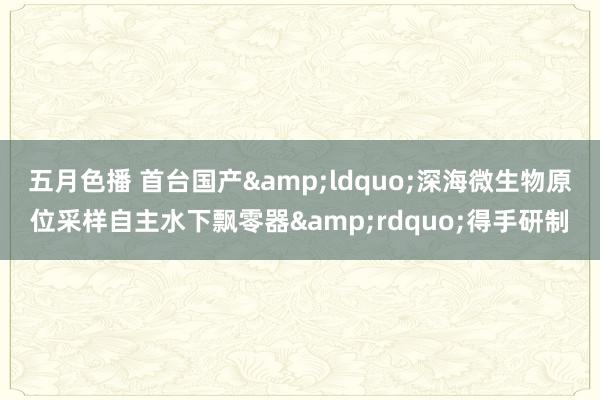 五月色播 首台国产&ldquo;深海微生物原位采样自主水下飘零器&rdquo;得手研制