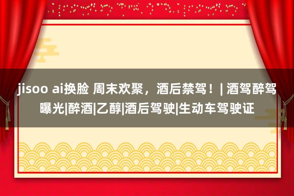 jisoo ai换脸 周末欢聚，酒后禁驾！| 酒驾醉驾曝光|醉酒|乙醇|酒后驾驶|生动车驾驶证