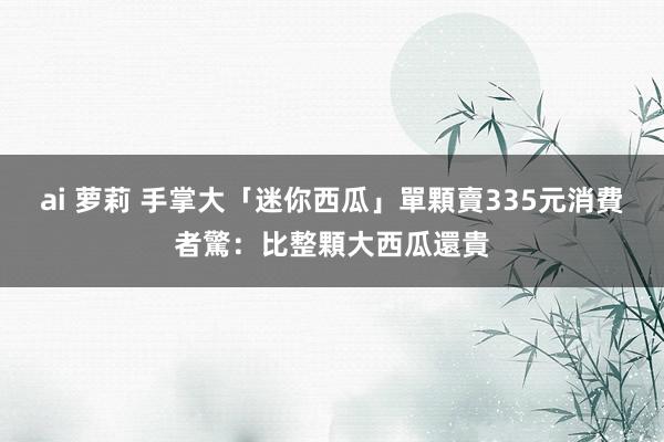 ai 萝莉 手掌大「迷你西瓜」單顆賣335元　消費者驚：比整顆大西瓜還貴