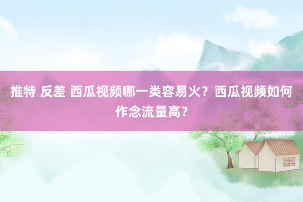 推特 反差 西瓜视频哪一类容易火？西瓜视频如何作念流量高？