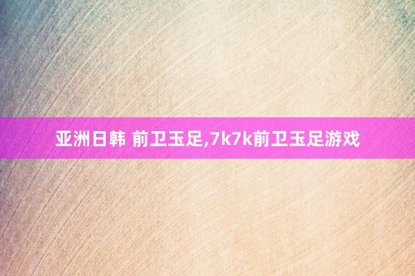 亚洲日韩 前卫玉足，7k7k前卫玉足游戏