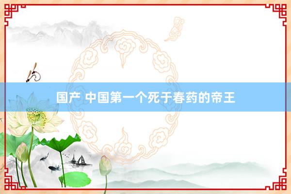 国产 中国第一个死于春药的帝王