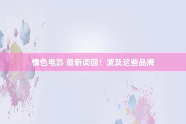 情色电影 最新调回！波及这些品牌