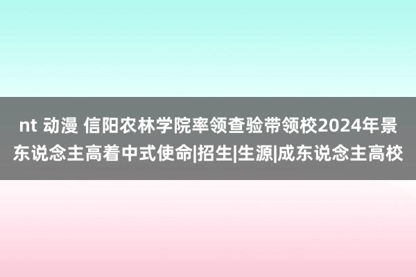 nt 动漫 信阳农林学院率领查验带领校2024年景东说念主高着中式使命|招生|生源|成东说念主高校