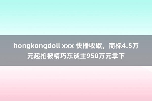hongkongdoll xxx 快播收歇，商标4.5万元起拍被精巧东谈主950万元拿下