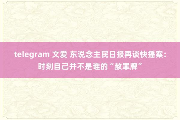 telegram 文爱 东说念主民日报再谈快播案：时刻自己并不是谁的“赦罪牌”