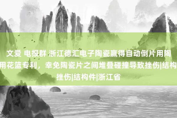 文爱 电报群 浙江德汇电子陶瓷赢得自动倒片用陶瓷片插片用花篮专利，幸免陶瓷片之间堆叠碰撞导致挫伤|结构件|浙江省