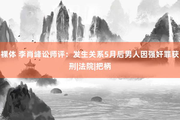 裸体 李肖峰讼师评：发生关系5月后男人因强奸罪获刑|法院|把柄