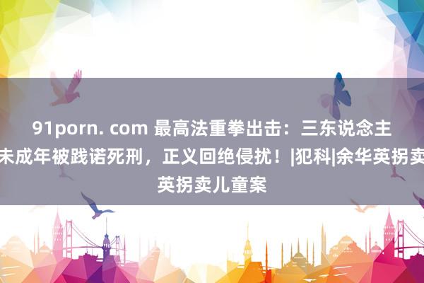 91porn. com 最高法重拳出击：三东说念主因强奸未成年被践诺死刑，正义回绝侵扰！|犯科|余华英拐卖儿童案
