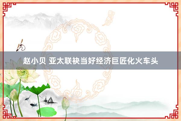 赵小贝 亚太联袂当好经济巨匠化火车头