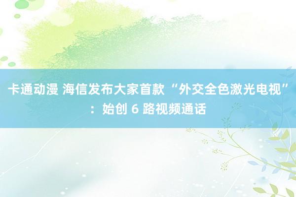 卡通动漫 海信发布大家首款 “外交全色激光电视”：始创 6 路视频通话