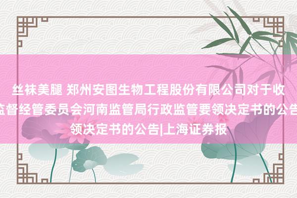 丝袜美腿 郑州安图生物工程股份有限公司对于收到中国证券监督经管委员会河南监管局行政监管要领决定书的公告|上海证券报