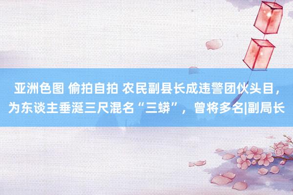 亚洲色图 偷拍自拍 农民副县长成违警团伙头目，为东谈主垂涎三尺混名“三蟒”，曾将多名|副局长