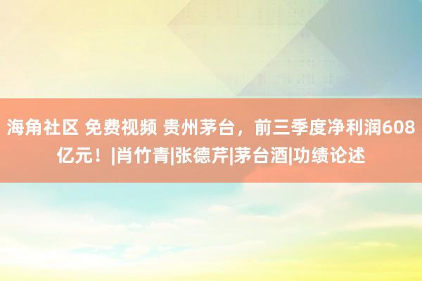 海角社区 免费视频 贵州茅台，前三季度净利润608亿元！|肖竹青|张德芹|茅台酒|功绩论述