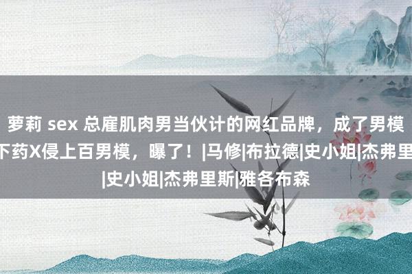 萝莉 sex 总雇肌肉男当伙计的网红品牌，成了男模地狱！CEO下药X侵上百男模，曝了！|马修|布拉德|史小姐|杰弗里斯|雅各布森