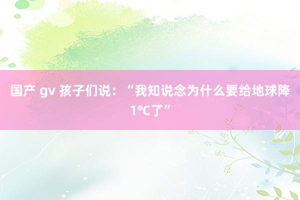 国产 gv 孩子们说：“我知说念为什么要给地球降1℃了”