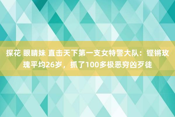 探花 眼睛妹 直击天下第一支女特警大队：铿锵玫瑰平均26岁，抓了100多极恶穷凶歹徒