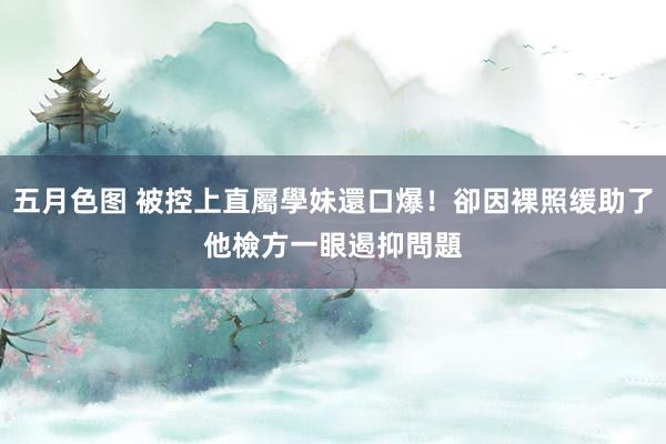 五月色图 被控上直屬學妹還口爆！卻因裸照缓助了他　檢方一眼遏抑問題