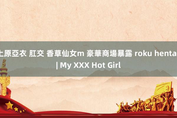 上原亞衣 肛交 香草仙女m 豪華商場暴露 roku hentai | My XXX Hot Girl
