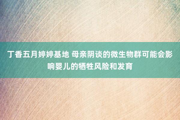丁香五月婷婷基地 母亲阴谈的微生物群可能会影响婴儿的牺牲风险和发育