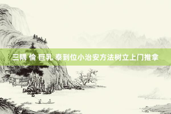 三隅 倫 巨乳 泰到位小治安方法树立上门推拿