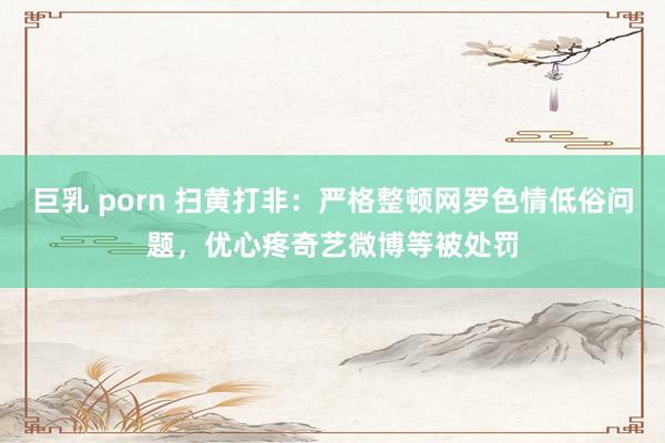 巨乳 porn 扫黄打非：严格整顿网罗色情低俗问题，优心疼奇艺微博等被处罚