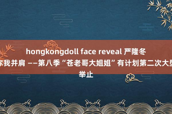 hongkongdoll face reveal 严隆冬日，你我并肩 ——第八季“苍老哥大姐姐”有计划第二次大型举止
