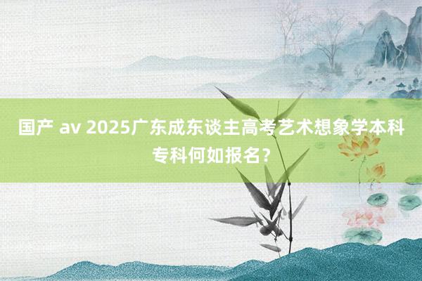 国产 av 2025广东成东谈主高考艺术想象学本科专科何如报名？