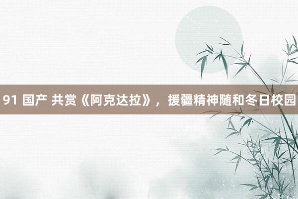 91 国产 共赏《阿克达拉》，援疆精神随和冬日校园