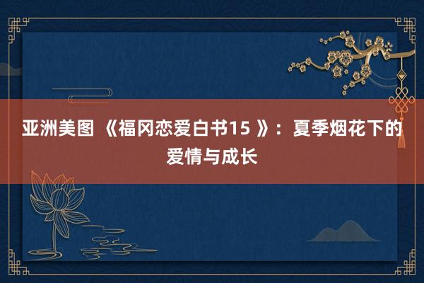 亚洲美图 《福冈恋爱白书15 》：夏季烟花下的爱情与成长