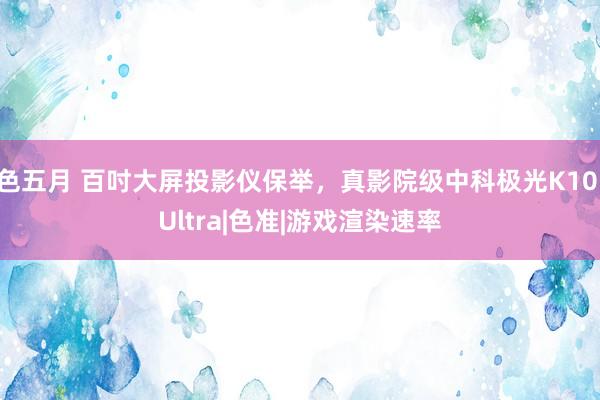 色五月 百吋大屏投影仪保举，真影院级中科极光K10 Ultra|色准|游戏渲染速率