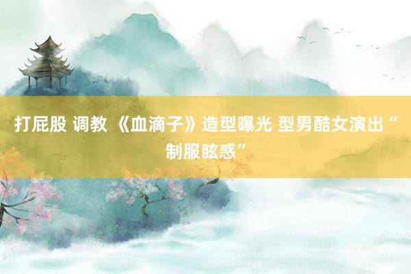 打屁股 调教 《血滴子》造型曝光 型男酷女演出“制服眩惑”