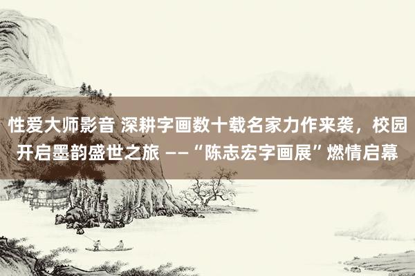 性爱大师影音 深耕字画数十载名家力作来袭，校园开启墨韵盛世之旅 ——“陈志宏字画展”燃情启幕