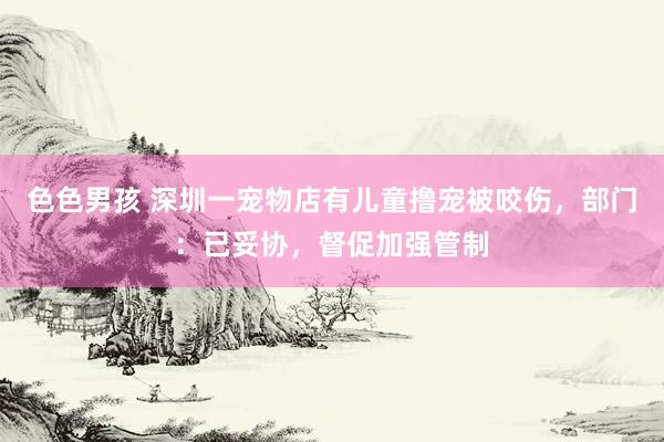 色色男孩 深圳一宠物店有儿童撸宠被咬伤，部门：已妥协，督促加强管制
