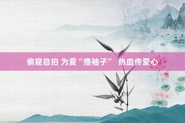 偷窥自拍 为爱“撸袖子”  热血传爱心