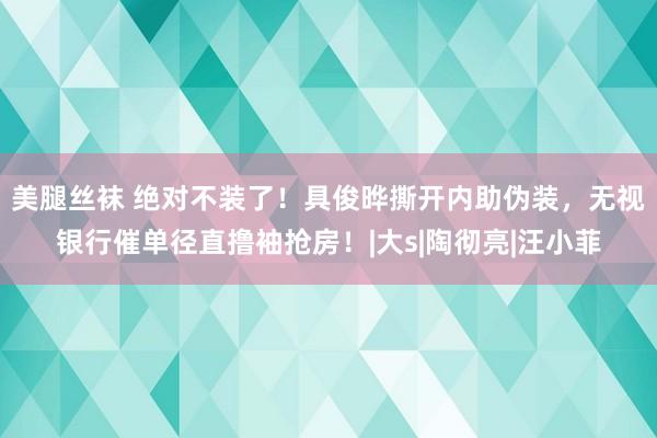 美腿丝袜 绝对不装了！具俊晔撕开内助伪装，无视银行催单径直撸袖抢房！|大s|陶彻亮|汪小菲