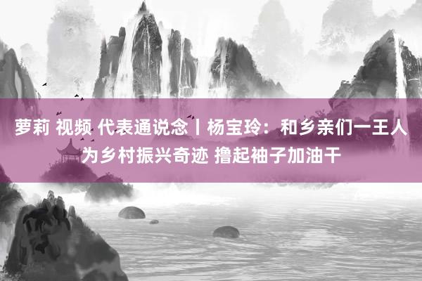 萝莉 视频 代表通说念丨杨宝玲：和乡亲们一王人为乡村振兴奇迹 撸起袖子加油干
