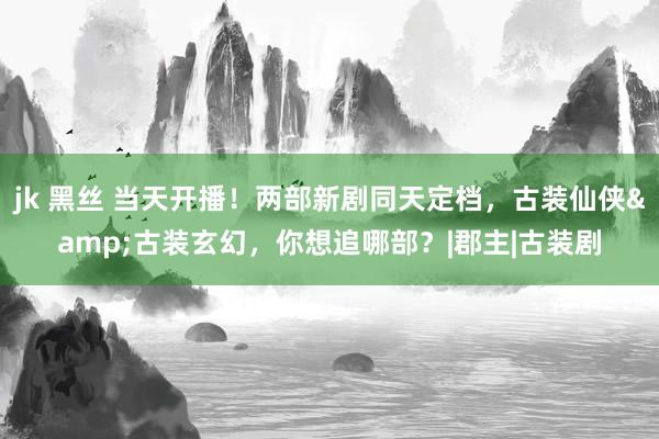 jk 黑丝 当天开播！两部新剧同天定档，古装仙侠&古装玄幻，你想追哪部？|郡主|古装剧
