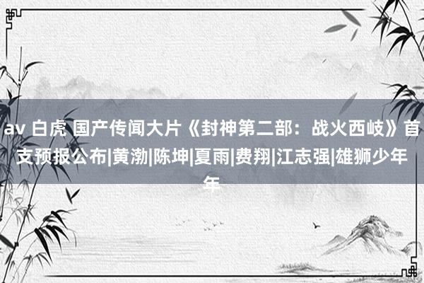 av 白虎 国产传闻大片《封神第二部：战火西岐》首支预报公布|黄渤|陈坤|夏雨|费翔|江志强|雄狮少年