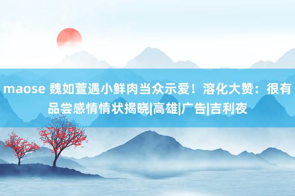maose 魏如萱遇小鲜肉当众示爱！溶化大赞：很有品尝　感情情状揭晓|高雄|广告|吉利夜